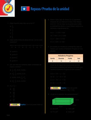Repaso/Prueba de la unidad 
1. ¿Qué fracción está más cerca de 0? 
164 
A _7__ 
12 
B 1__ 
3 
C 1__ 
4 
D 5__ 
6 
_ 2 en la recta 
2. ¿Qué punto indica la ubicación de 5 
numérica? 
0 A 1 B 2 C 3 D 4 
A punto A 
B punto B 
C punto C 
D punto D 
3. ¿En qué lista los números están ordenados de 
mayor a menor? 
A 1__ 
; 2 1__ 
2 
; 0,45; 0,045 
2 
B 2 1__ 
; 1__ 
2 
2 
; 0,045; 0,45 
C 0,045; 0,45; 1__ 
; 2 1__ 
2 
2 
D 2 1__ 
; 1__ 
2 
2 
; 0,45; 0;045 
_ 5 5 
4. 2 1_ 2 + 4 
A 
B 
C 
D 
5. Explica cómo se puede hallar la 
_ 2 y 5 
suma de 1 
_ 6 . 
6. Nelson tiene algo de dinero en su escritorio. 
Después de que Manuel le diera 350, Nelson 
tuvo $ 2 150 en total. La ecuación para hallar 
la cantidad de dinero, d, que Nelson tenía en su 
escritorio originalmente es: 
A d  2 150 = 350 
B 2 150 + d = 2 500 
C d  350 = 2 150 
D d + 350 = 2 150 
7. En la tabla, se muestra la cantidad de cajas de 
helado que vendió la heladería Pingüino el mes 
pasado. 
Heladería Pingüino 
Vainilla Chocolate Frutilla Total 
8 14 x 32 
¿Cuál de las siguientes ecuaciones permite 
encontrar la cantidad de helados de frutilla que 
vendió la heladería Pingüino el mes pasado? 
A 8 1 14  x 5 32 
B 32  x 5 8 1 14 
C 8 1 14 1 x 5 32 
D 32 1 x 5 8 1 14 
8. Explica cómo se puede 
resolver la ecuación a 1 9 2_ 3 515 1 _ 4 . 
9. ¿Cuál es el volumen del paralelepípedo? 
A 29 cm3 C 190 cm3 
B 72 cm3 
D 456 cm3 
33 
10 
20 
10 
33 
5 
33 
2 
6 cm 
4 cm 
19 cm 
 