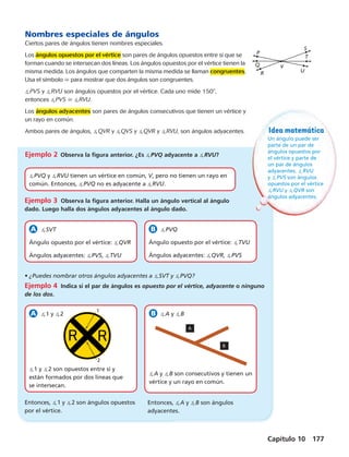 V 
Capítulo 10 177 
Nombres especiales de ángulos 
Ciertos pares de ángulos tienen nombres especiales. 
Los ángulos opuestos por el vértice son pares de ángulos opuestos entre sí que se 
forman cuando se intersecan dos líneas. Los ángulos opuestos por el vértice tienen la 
misma medida. Los ángulos que comparten la misma medida se llaman congruentes. 
Usa el símbolo  para mostrar que dos ángulos son congruentes. 
PVS y RVU son ángulos opuestos por el vértice. Cada uno mide 1508, 
entonces PVS  RVU. 
Los ángulos adyacentes son pares de ángulos consecutivos que tienen un vértice y 
un rayo en común. 
Ambos pares de ángulos, QVR y QVS y QVR y RVU, son ángulos adyacentes. 
PVQ y RVU tienen un vértice en común, V, pero no tienen un rayo en 
común. Entonces, PVQ no es adyacente a RVU. 
1 
2 
R U 
T 
P 
Q 
S 
Idea matemática 
Un ángulo puede ser 
parte de un par de 
ángulos opuestos por 
el vértice y parte de 
un par de ángulos 
adyacentes. RVU 
y PVS son ángulos 
opuestos por el vértice 
RVU y QVR son 
ángulos adyacentes. 
Ejemplo 2 Observa la figura anterior. ¿Es PVQ adyacente a RVU? 
Ejemplo 3 Observa la figura anterior. Halla un ángulo vertical al ángulo 
dado. Luego halla dos ángulos adyacentes al ángulo dado. 
SVT 
Ángulo opuesto por el vértice: QVR 
Ángulos adyacentes: PVS, TVU 
PVQ 
Ángulo opuesto por el vértice: TVU 
Ángulos adyacentes: QVR, PVS 
• ¿Puedes nombrar otros ángulos adyacentes a SVT y PVQ? 
Ejemplo 4 Indica si el par de ángulos es opuesto por el vértice, adyacente o ninguno 
de los dos. 
1 y 2 
1 y 2 son opuestos entre sí y 
están formados por dos líneas que 
se intersecan. 
A y B 
A 
B 
A y B son consecutivos y tienen un 
vértice y un rayo en común. 
Entonces, 1 y 2 son ángulos opuestos 
por el vértice. 
Entonces, A y B son ángulos 
adyacentes. 
 