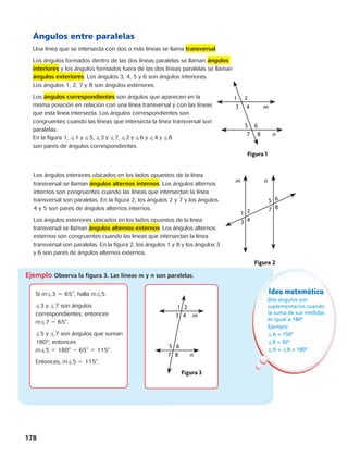Ángulos entre paralelas 
Una línea que se intersecta con dos o más líneas se llama transversal. 
Los ángulos formados dentro de las dos líneas paralelas se llaman ángulos 
1 2 
interiores y los ángulos formados fuera de las dos líneas paralelas se llaman 
3 
4 m 
ángulos exteriores. Los ángulos 3, 4, 5 y 6 son ángulos interiores. 
Los ángulos 1, 2, 7 y 8 son ángulos exteriores. 
5 6 
Los ángulos correspondientes son ángulos que aparecen 7 
en la 
misma posición en relación con una línea transversal y con las líneas 
que esta línea intersecta. Los ángulos correspondientes son 
congruentes cuando las líneas que intersecta la línea transversal son 
paralelas. 
En la figura 1, 1 y 5, 3 y 7, 2 y 6 y 4 y 8 
son pares de ángulos correspondientes. 
m n 
Los ángulos interiores ubicados en los lados opuestos de la línea 
transversal se llaman ángulos alternos internos. Los ángulos alternos 
internos son congruentes cuando las líneas que intersectan la línea 
transversal son paralelas. En la figura 2, los ángulos 2 y 7 y los ángulos 
4 y 5 son pares de ángulos alternos internos. 
Los ángulos exteriores ubicados en los lados opuestos de la línea 
transversal se llaman ángulos alternos externos. Los ángulos alternos 
externos son congruentes cuando las líneas que intersectan la línea 
transversal son paralelas. En la figura 2, los ángulos 1 y 8 y los ángulos 3 
y 6 son pares de ángulos alternos externos. 
178 
1 2 
3 
1 2 
3 
4 m 
5 6 
1 
3 
2 
4 
5 
7 
7 
6 
8 
m n 
7 
8 n 
Figura 1 
Figura 2 
1 2 
3 
Figura 2 
4 m 
5 6 
7 8 n 
Idea matemática 
Dos ángulos son 
suplementarios cuando 
la suma de sus medidas 
es igual a 180º 
Ejemplo: 
A = 150º 
B = 30º 
A + B = 180º 
1 2 
3 
Figura 3 
4 m 
5 6 
1 
3 
2 
4 
5 
7 
6 
8 
m n 
8 n 
Figura 1 
4 m 
5 6 
7 8 n 
Figura 3 
1 
3 
2 
4 
5 
7 
6 
8 
Figura 2 
Ejemplo Observa la figura 3. Las líneas m y n son paralelas. 
8 n 
Figura 1 
1 2 
3 
4 m 
5 6 
7 8 n 
Figura 3 
Si m3 5 65, halla m5. 
3 y 7 son ángulos 
correspondientes; entonces 
m7 5 65. 
5 y 7 son ángulos que suman 
180º; entonces 
m5 5 180 2 65 5 115. 
Entonces, m5 5 115. 
 