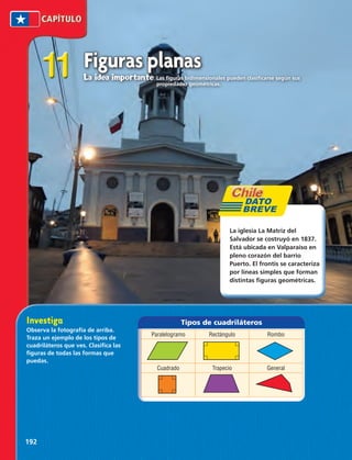 Tipos de cuadriláteros 
Paralelogramo Rectángulo Rombo 
Cuadrado Trapecio General 
11 
La iglesia La Matriz del 
Salvador se costruyó en 1837. 
Está ubicada en Valparaíso en 
pleno corazón del barrio 
Puerto. El frontis se caracteriza 
por líneas simples que forman 
distintas figuras geométricas. 
Investiga 
Observa la fotografía de arriba. 
Traza un ejemplo de los tipos de 
cuadriláteros que ves. Clasifica las 
figuras de todas las formas que 
puedas. 
192 
Figuras planas 
La idea importante Las figuras bidimensionales pueden clasificarse según sus 
propiedades geométricas. 
 