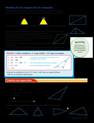 180 
180 
C 
A D B 
A 
C 
41 x 
B 
26 
A 
C 
B 
x 
40 110 
2 cm 118 2 cm 
31 31 
3,5 cm 
60 
3,1 cm 3,1 cm 
60 60 
3,1 cm 
75 
75 
30 
4 mm 
2 mm 
4 mm 
Recuerda 
1,8 m 
1,1 m 
2,1 m 
32 
58 
Práctica con supervisión 
Capítulo 11 195 
Medidas de los ángulos de los triángulos 
Dibuja un triángulo cualquiera, recorta dos de sus ángulos y ubícalos a los lados del 
tercer ángulo, como muestra la figura, ¿qué medida tiene el ángulo que se forma? 
Este ejercicio muestra que la suma de los ángulos interiores de cualquier triángulo es 180°. 
Si dibujas otro triángulo, igual al que tenías y lo haces compartiendo el lado de mayor 
longitud, se forma un cuadrilátero cuya diagonal es el lado en 
común del triángulo. Como se forma con dos triángulos, entonces la 
suma de los ángulos interiores de un cuadrilátero será dos veces la 
del triángulo, es decir: 2 · 180° = 360° 
Luego la suma de los ángulos interiores de cualquier cuadrilátero 
es igual a 360°. 
Entonces, la suma de las medidas de los ángulos interiores de un triángulo es 1808. 
Ejemplo 3 Halla la medida de B. Luego clasifica nABC según sus ángulos. 
x 1 41 1 26 5 180 La suma de las medidas de los ángulos en un 
triángulo es 180º. Suma. 
x 1 67 5 180 
x 1 67 2 67 5 180 2 67 Usa la propiedad de resta de la igualdad. 
x 1 0 5 113 Usa la propiedad de identidad. 
x 5 113 
Entonces, la medida de B es 1138. Como nABC tiene un ángulo obtuso, 
nABC es un triángulo obtusángulo. 
1. Halla la medida del ángulo desconocido. Luego clasifica el triángulo según sus ángulos. 
x 1 40 1 110 5 180 
x 1 150 5 180 
x 1 150 2 150 5 180 2 150 
x 1 0 5 30 
x 5 j 
Entonces, nABC es un triángulo j. 
Clasifica cada triángulo según sus ángulos y las longitudes de sus lados. 
2. 3. 4. 5. 
Dos líneas son 
perpendiculares 
si se intersectan y 
forman ángulos 
rectos. 
180º 
 