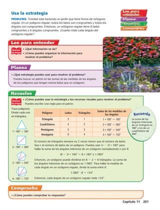 Usa la estrategia 
PROBLEMA Trinidad está haciendo un jardín que tiene forma de octógono 
regular. En un polígono regular, todos los lados son congruentes y todos los 
ángulos son congruentes. Entonces, un octógono regular tiene 8 lados 
congruentes y 8 ángulos congruentes. ¿Cuánto mide cada ángulo del 
octógono regular? 
• ¿Qué información se da? 
• ¿Cómo puedes organizar la información para 
resolver el problema? 
• ¿Qué estrategia puedes usar para resolver el problema? 
Puedes buscar un patrón en las sumas de las medidas de los ángulos 
de los polígonos que tengan menos lados que un octágono. 
• ¿Cómo puedes usar la estrategia y los recursos visuales para resolver el problema? 
Puedes escribir una regla para el patrón. 
1 · 180  180 
2 · 180  360 
3 · 180  540 
4 · 180  720 
El número de triángulos siempre es 2 veces menor que el número de lados. 
Sea n el número de lados de un polígono. Puedes usar ( n 2 2) · 1808 para 
hallar la suma de los ángulos interiores de un octágono reemplazando n por 8. 
Entonces, un octágono puede dividirse en 8 2 2 5 6 triángulos. La suma de 
los ángulos interiores de un octágono es 1 0808. Para hallar la medida de 
cada ángulo en un octágono regular, divide la suma entre 8. 
Recuerda 
Capítulo 11 201 
(8 2 2) · 1808 5 6 · 1808 o 1 0808 
• ¿Cómo puedes comprobar tu respuesta? 
1 0808 : 8 5 1358 
Entonces, cada ángulo de un octágono regular mide 1358. 
Traza polígonos. 
Divide cada uno 
en triángulos. 
Polígono Lados Triángulos Suma de las medidas de 
los ángulos 
Triángulo 3 1 1 · 1808 5 1808 
Cuadrilátero 4 2 2 · 1808 5 3608 
Pentágono 5 3 3 · 1808 5 5408 
Hexágono 6 4 4 · 1808 5 7208 
La suma de los 
ángulos interiores 
de un triángulo es 
1808 y los de un 
cuadrilátero de 
3608. 
 
