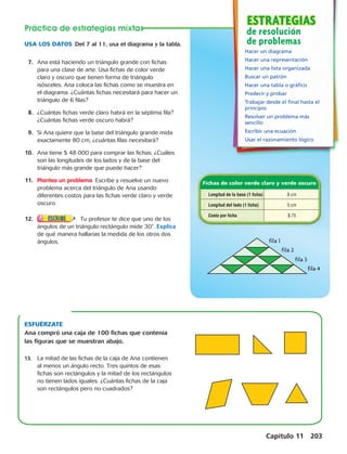 ESTRATEGIAS 
ESTRATEGIA 
de resolución 
de problemas 
Fichas de color verde claro y verde oscuro 
fila 1 
fila 2 
fila 3 
fila 4 
Longitud de la base (1 ficha) 8 cm 
Longitud del lado (1 ficha) 5 cm 
Costo por ficha $ 75 
Capítulo 11 203 
Práctica de estrategias mixtas 
USA LOS DATOS Del 7 al 11, usa el diagrama y la tabla. 
Hacer un diagrama 
Hacer una representación 
Hacer una lista organizada 
Buscar un patrón 
Hacer una tabla o gráfico 
Predecir y probar 
Trabajar desde el final hasta el 
principio 
Resolver un problema más 
sencillo 
Escribir una ecuación 
Usar el razonamiento lógico 
7. Ana está haciendo un triángulo grande con fichas 
para una clase de arte. Usa fichas de color verde 
claro y oscuro que tienen forma de triángulo 
isósceles. Ana coloca las fichas como se muestra en 
el diagrama. ¿Cuántas fichas necesitará para hacer un 
triángulo de 6 filas? 
8. ¿Cuántas fichas verde claro habrá en la séptima fila? 
¿Cuántas fichas verde oscuro habrá? 
9. Si Ana quiere que la base del triángulo grande mida 
exactamente 80 cm, ¿cuántas filas necesitará? 
10. Ana tiene $ 48 000 para comprar las fichas. ¿Cuáles 
son las longitudes de los lados y de la base del 
triángulo más grande que puede hacer? 
11. Plantea un problema Escribe y resuelve un nuevo 
problema acerca del triángulo de Ana usando 
diferentes costos para las fichas verde claro y verde 
oscuro. 
12. Tu profesor te dice que uno de los 
ángulos de un triángulo rectángulo mide 308. Explica 
de qué manera hallarías la medida de los otros dos 
ángulos. 
ESFUÉRZATE 
Ana compró una caja de 100 fichas que contenía 
las figuras que se muestran abajo. 
13. La mitad de las fichas de la caja de Ana contienen 
al menos un ángulo recto. Tres quintos de esas 
fichas son rectángulos y la mitad de los rectángulos 
no tienen lados iguales. ¿Cuántas fichas de la caja 
son rectángulos pero no cuadrados? 
 