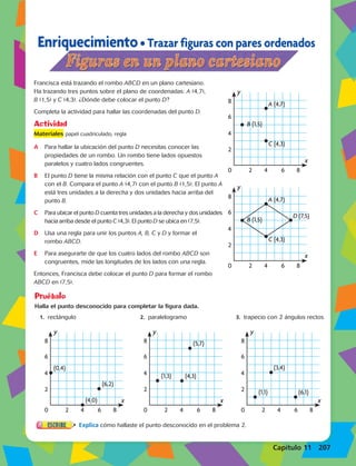 Enriquecimiento • Trazar figuras con pares ordenados 
Francisca está trazando el rombo ABCD en un plano cartesiano. 
Ha trazando tres puntos sobre el plano de coordenadas: A (4,7), 
B (1,5) y C (4,3). ¿Dónde debe colocar el punto D? 
Completa la actividad para hallar las coordenadas del punto D. 
Actividad 
Materiales 8 
8 
papel cuadriculado, regla 
A Para hallar la ubicación del punto D necesitas conocer las 
propiedades de un rombo. Un rombo tiene lados opuestos 
paralelos y cuatro lados congruentes. 
B El punto D tiene la misma relación con el punto C que el punto A 
con el B. Compara el punto A (4,7) con el punto B (1,5). El punto A 
está tres unidades a la derecha y dos unidades hacia arriba del 
punto B. 
C Para ubicar el punto D cuenta tres unidades a la derecha y dos unidades 
hacia arriba desde el punto C (4,3). El punto D se ubica en (7,5). 
y 
D Usa una regla para unir los puntos A, B, C y D y formar el 
8 
8 
rombo ABCD. 
E Para asegurarte de que los cuatro lados del rombo ABCD son 
congruentes, mide las longitudes de los lados con una regla. 
Entonces, Francisca debe colocar el punto D para formar el rombo 
ABCD en (7,5). 
8 
8 
6 
4 
2 
0 2 4 6 8 
8 
8 
6 
4 
2 
0 2 y 
0 2 y 
0 2 4 6 8 
Pruébalo 
8 
Halla el punto desconocido para completar la figura dada. 
8 
1. rectángulo 2. paralelogramo 3. trapecio con 2 ángulos rectos 
6 
4 
2 
(4,0) 
(4,0) 
(0,4) 
(0,4) 
(3,4) 
8 
(3,4) 
0 2 4 6 8 
(4,0) 
(5,7) 
8 
8 
(4,0) 
(5,7) 
Explica cómo hallaste el punto desconocido en el problema 2. 
8 
8 
6 
4 
2 
x 
y 
x 
y 
x 
y 
A (4,7) 
B (1,5) 
C (4,3) 
B (1,5) 
C (4,3) 
(6,2) 
(2,6) (2,7) (6,4) 
D (7,5) 
(1,3) A (4,7) 
6 
4 
2 
0 2 4 6 8 
6 
4 
2 
0 2 4 6 8 
6 
4 
2 
0 2 4 6 8 
6 
4 
2 
x 
y 
x 
y 
x 
y 
A (4,7) 
B (1,5) 
C (4,3) 
B (1,5) 
C (4,3) 
(6,2) 
(2,6) (2,7) (6,4) 
D (7,5) 
(1,3) A (4,7) 
6 
4 
2 
0 2 4 6 8 
6 
4 
2 
0 2 4 6 8 
x 
y 
x 
y 
x 
y 
x 
y 
x 
A (4,7) 
B (1,5) 
C (4,3) 
B (1,5) 
C (4,3) 
(6,2) 
(0,4) 
(0,4) 
(2,6) (2,7) (6,4) 
(1,3) (4,3) 
(1,1) (6,1) 
D (7,5) 
A (4,7) 
6 
4 
2 
0 2 4 6 8 
6 
4 
2 
0 2 4 6 8 
8 
6 
4 
2 
0 2 4 6 8 
6 
4 
2 
0 2 4 6 8 
6 
4 
2 
0 2 4 6 8 
y 
x 
y 
x 
y 
x 
y 
x 
y 
x 
A (4,7) 
B (1,5) 
C (4,3) 
B (1,5) 
C (4,3) 
(6,2) 
(2,6) (2,7) (6,4) 
(1,3) (4,3) 
(1,1) (6,1) 
D (7,5) 
A (4,7) 
6 
4 
2 
0 2 4 6 8 
Capítulo 11 207 
 