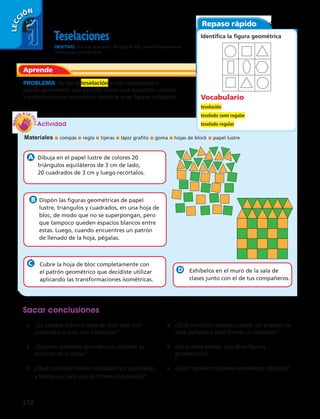 LECCIÓN 
1 
212 
Teselaciones 
OBJETIVO: realizar teselados de figuras 2D, usando traslaciones, 
reflexiones y rotaciones. 
PROBLEMA Se llama teselación a una regularidad o 
patrón geométrico que permite cubrir una superficie usando 
transformaciones isométricas sobre la o las figuras originales. 
Actividad 
Materiales ■ compás ■ regla ■ tijeras ■ lápiz grafito ■ goma ■ hojas de block ■ papel lustre 
Dibuja en el papel lustre de colores 20 
triángulos equiláteros de 3 cm de lado, 
20 cuadrados de 3 cm y luego recórtalos. 
Dispón las figuras geométricas de papel 
lustre, triángulos y cuadrados, en una hoja de 
bloc, de modo que no se superpongan, pero 
que tampoco queden espacios blancos entre 
estas. Luego, cuando encuentres un patrón 
de llenado de la hoja, pégalas. 
Cubre la hoja de bloc completamente con 
el patrón geométrico que decidiste utilizar 
aplicando las transformaciones isométricas. 
Exhíbelos en el muro de la sala de 
clases junto con el de tus compañeros. 
Sacar conclusiones 
1. ¿Es posible cubrir la hoja de bloc solo con 
cuadrados o solo con triángulos? 
2. ¿Cuántos patrones geométricos distintos se 
hicieron en tu clase? 
3. ¿Qué condición deben satisfacer los cuadrados 
y triángulos para que se forme un teselado? 
4. ¿Qué condición deben cumplir los ángulos de 
esos polígonos para formar un teselado? 
5. ¿Es posible teselar con otras figuras 
geométricas? 
6. ¿Qué transformaciones isométricas utilizaste? 
Aprende 
Repaso rápido 
Identifica la figura geométrica 
Vocabulario 
teselación 
teselado semi regular 
teselado regular 
 