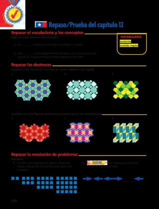 220 
Repaso/Prueba del capítulo 12 
VOCABULARIO 
teselación 
teselado regular 
Repasar el vocabulario y los conceptos 
Elige el mejor término del recuadro. 
1. Un _______ emplea un solo tipo de polígono regular. 
2. Una _______ es el recubrimiento del plano con un conjunto de 
figuras sin superponerlas ni dejar espacio entre ellas. 
Repasar las destrezas 
Clasifica cada teselación en regular, semi–regular o no regular. 
3. 4. 5. 
Identifica la o las figuras geométricas presentes en las teselaciones. 
6. 7. 8. 
Repasar la resolución de problemas 
Resuelve. 
9. Escribe una regla para el patrón. Después, 
copia y dibuja las tres figuras que siguen en 
tu patrón. 
10. una regla para el patrón. 
Dibuja la figura que falta. 
 