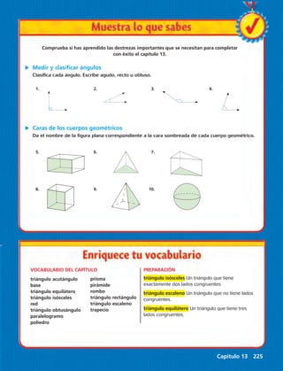 Comprueba si has aprendido las destrezas importantes que se necesitan para completar 
Da el nombre de la figura plana correspondiente a la cara sombreada de cada cuerpo geométrico. 
Capítulo 13 225 
con éxito el capítulo 13. 
u Medir y clasificar ángulos 
Clasifica cada ángulo. Escribe agudo, recto u obtuso. 
1. 2. 3. 4. 
u Caras de los cuerpos geométricos 
5. 6. 7. 
8. 9. 10. 
VOCABULARIO DEL CAPÍTULO PREPARACIÓN 
triángulo isósceles Un triángulo que tiene 
exactamente dos lados congruentes. 
triángulo escaleno Un triángulo que no tiene lados 
congruentes. 
triángulo equilátero Un triángulo que tiene tres 
lados congruentes. 
triángulo acutángulo 
base 
triángulo equilátero 
triángulo isósceles 
red 
triángulo obtusángulo 
paralelogramo 
poliedro 
prisma 
pirámide 
rombo 
triángulo rectángulo 
triángulo escaleno 
trapecio 
 