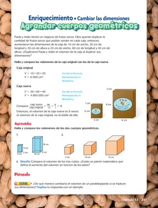 Enriquecimiento • Cambiar las dimensiones 
Agrandar cuerpos geométricos 
Paula y Adán tienen un negocio de frutos secos. Ellos querían duplicar la 
cantidad de frutos secos que podían vender en cada caja; entonces, 
aumentaron las dimensiones de la caja de 10 cm de ancho, 30 cm de 
longitud y 20 cm de altura a 20 cm de ancho, 60 cm de longitud y 40 cm de 
altura. ¿Duplicaron Paula y Adán el volumen de la caja al duplicar sus 
dimensiones? 
Halla y compara los volúmenes de la caja original con los de la caja nueva. 
Caja original 
V 5 10 · 30 · 20 Escribe la fórmula. 
V 5 6 000 cm3 Reemplaza B y h. 
Multiplica. 
Caja nueva 
V 5 20 · 60 · 40 Escribe la fórmula. 
V 5 4 800 000 cm3 Reemplaza B y h. 
Multiplica. 
Compara: caja nueva 
c_a_j_a_ o_r_i_g_in_a_ l 5 9 __6_ 
12 5 8 __ 
1 5 8 
Entonces, el volumen de la caja nueva es 8 veces 
el volumen de la caja original, no el doble de ella. 
3 cm 
1 cm 
4 cm 
6 cm 
2 cm 
8 cm 
F 
F 
t 
r u t 
t a d o o 
o 
s 
s 
s ecos 
s 
r ut os 
s 
s e c o 
o 
o 
s 
s 
t t a d 
Agrándalas 
Halla y compara los volúmenes de los dos cuerpos geométricos. 
1. 2. 
9 cm 
5 cm 2 cm 10 cm 
4 cm 
7 cm 14 cm 21 cm 
18 cm 
9 cm 
5 cm 2 cm 10 cm 
4 cm 
7 cm 14 cm 21 cm 
18 cm 
9 cm 
5 cm 2 cm 10 cm 
18 cm 
4 cm 
7 cm 14 cm 21 cm 
3. Desafío Compara el volumen de los tres cubos. ¿Existe un patrón matemático que 
defina el aumento del volumen en funcion de los lados? 
Piénsalo 
¿De qué manera cambiaría el volumen de un paralelepípedo si se triplican 
sus dimensiones? Explica tu respuesta con un ejemplo. 
Capítulo 13 241 
 