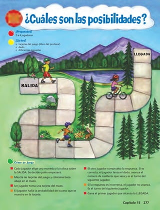 ¿Cuáles son las posibilidades? 
¡Preparados! 
2 a 4 jugadores 
¡Listos! 
• tarjetas del juego (libro del profesor) 
• dado 
• diferentes monedas 
SALIDA 
Cada jugador elige una moneda y la coloca sobre 
la SALIDA. Se decide quién empezará. 
Mezcla las tarjetas del juego y colócalas boca 
abajo en el mazo. 
Un jugador toma una tarjeta del mazo. 
El jugador halla la probabilidad del suceso que se 
muestra en la tarjeta. 
El otro jugador comprueba la respuesta. Si es 
correcta, el jugador lanza el dado, avanza el 
número de casilleros que saca y es el turno del 
siguiente jugador. 
Si la respuesta es incorrecta, el jugador no avanza. 
Es el turno del siguiente jugador. 
Gana el primer jugador que alcanza la LLEGADA. 
Cómo se juega 
LLEGADA 
Capítulo 15 277 
 
