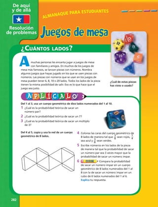 De aquí 
y de allá 
Resolución 
de problemas 
282 
¿cuántos lados? 
muchas personas les encanta jugar a juegos de mesa 
con familiares y amigos. En muchos de los juegos de 
mesa más famosos, se lanzan piezas con números. Nombra 
algunos juegos que hayas jugado en los que se usen piezas con 
números. Las piezas con números que se usan en los juegos de 
mesa pueden tener 6, 8, 10 o 20 lados. Todos los lados de la pieza 
tienen la misma posibilidad de salir. Eso es lo que hace que el 
juego sea justo. 
Del 1 al 3, usa un cuerpo geométrico de diez lados numerados del 1 al 10. 
1 ¿Cuál es la probabilidad teórica de sacar un 
número par? 
2 ¿Cuál es la probabilidad teórica de sacar un 7? 
3 ¿Cuál es la probabilidad teórica de sacar un múltiplo 
de 3? 
4 Colorea las caras del cuerpo geométrico de 
8 lados de manera tal que 38 
sean rojos, 14 
sea azul y 38 
sean verdes. 
5 Escribe números en los lados de la pieza 
de manera tal que la probabilidad de sacar 
un número par sea 3 veces mayor que la 
probabilidad de sacar un número impar. 
6 Compara la probabilidad 
de sacar un número impar en un cuerpo 
geométrico de 8 lados numerados del 1 al 
8 con la de sacar un número impar en un 
cubo de 6 lados numerados del 1 al 6. 
Explica tu respuesta. 
Del 4 al 5, copia y usa la red de un cuerpo 
geométrico de 8 lados. 
¿Cuál de estas piezas 
has visto o usado? 
A 
ALMANAQUE PARA ESTUDIANTES 
Juegos de mesa 
 