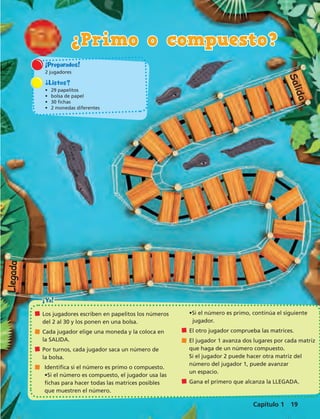 ¡Preparados! 
2 jugadores 
¿Listos? 
• 29 papelitos 
• bolsa de papel 
• 30 fichas 
• 2 monedas diferentes 
¡Ya! 
Los jugadores escriben en papelitos los números 
del 2 al 30 y los ponen en una bolsa. 
Cada jugador elige una moneda y la coloca en 
la SALIDA. 
Por turnos, cada jugador saca un número de 
la bolsa. 
Identifica si el número es primo o compuesto. 
•Si el número es compuesto, el jugador usa las 
fichas para hacer todas las matrices posibles 
que muestren el número. 
Salida 
•Si el número es primo, continúa el siguiente 
jugador. 
El otro jugador comprueba las matrices. 
El jugador 1 avanza dos lugares por cada matriz 
que haga de un número compuesto. 
Si el jugador 2 puede hacer otra matriz del 
número del jugador 1, puede avanzar 
un espacio. 
Gana el primero que alcanza la LLEGADA. 
Llegada 
¿Primo o compuesto? 
Capítulo 1 19 
 