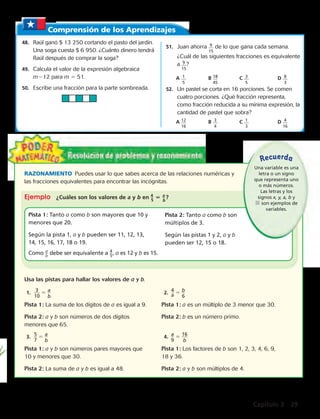 Comprensión de los Aprendizajes 
48. Raúl ganó $ 13 250 cortando el pasto del jardín. 
Una soga cuesta $ 6 950. ¿Cuánto dinero tendrá 
Raúl después de comprar la soga? 
49. Calcula el valor de la expresión algebraica 
m212 para m 5 51. 
50. Escribe una fracción para la parte sombreada. 
51. Juan ahorra 9 
15 
de lo que gana cada semana. 
¿Cuál de las siguientes fracciones es equivalente 
a 9 
? 
15 
A 1 
5 
B 18 
45 
RAZONAMIENTO Puedes usar lo que sabes acerca de las relaciones numéricas y 
las fracciones equivalentes para encontrar las incógnitas. 
Ejemplo ¿Cuáles son los valores de a y b en 4_ 5 a _ ? 
5 b 
Pista 1: Tanto a como b son mayores que 10 y 
menores que 20. 
Según la pista 1, a y b pueden ser 11, 12, 13, 
14, 15, 16, 17, 18 o 19. 
Como _a b debe ser equivalente a 4 _ 5 , a es 12 y b es 15. 
Usa las pistas para hallar los valores de a y b. 
1. _3__ 
10 
5 _ a_ 
b 
Pista 2: Tanto a como b son 
múltiplos de 3. 
Según las pistas 1 y 2, a y b 
pueden ser 12, 15 o 18. 
2. _4a_ 5 _b _ 
6 
C 3 
5 
Recuerda 
Pista 1: La suma de los dígitos de a es igual a 9. Pista 1: a es un múltiplo de 3 menor que 30. 
Pista 2: a y b son números de dos dígitos Pista 2: b es un número primo. 
menores que 65. 
3. _5_ 
7 
5 _ a_ 
b 
4. _a_ 
9 
5 _1 _6_ 
b 
Pista 1: a y b son números pares mayores que Pista 1: Los factores de b son 1, 2, 3, 4, 6, 9, 
10 y menores que 30. 18 y 36. 
Pista 2: La suma de a y b es igual a 48. Pista 2: a y b son múltiplos de 4. 
D 8 
3 
52. Un pastel se corta en 16 porciones. Se comen 
cuatro porciones. ¿Qué fracción representa, 
como fracción reducida a su mínima expresión, la 
cantidad de pastel que sobra? 
A 12 
16 
B 3 
4 
C 1 
3 
D 4 
16 
Una variable es una 
letra o un signo 
que representa uno 
o más números. 
Las letras y los 
signos x, y, a, b y 
 son ejemplos de 
variables. 
Capítulo 2 29 
 