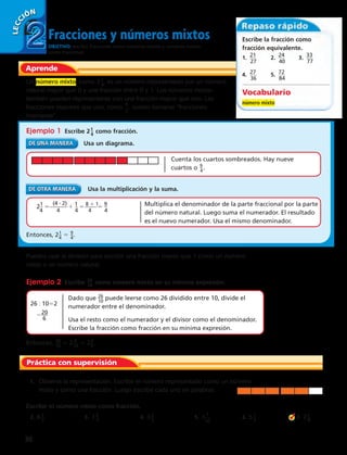 Fracciones y números mixtos 
OBJETIVO: escribir fracciones como números mixtos y números mixtos 
como fracciones. 
LECCIÓN 
2 
Aprende 
Escribe la fracción como 
fracción equivalente. 
1. 2__1_ 
27 
2. 2__4_ 
40 
3. 3__3_ 
77 
4. 2__7_ 
36 
5. 7__2_ 
84 
Vocabulario 
número mixto 
Un número mixto, como 2 1_4 , es un número representado por un número 
natural mayor que 0 y una fracción entre 0 y 1. Los números mixtos 
también pueden representarse con una fracción mayor que uno. Las 
fracciones mayores que uno, como 6 
5 
, suelen llamarse “fracciones 
impropias”. 
Ejemplo 1 Escribe 2 1_ 4 como fracción. 
Usa un diagrama. 
Cuenta los cuartos sombreados. Hay nueve 
cuartos o 9_ 4 . 
Usa la multiplicación y la suma. 
2_1 
4 
5 (4 · 2) 
______ 
4 
1 1_ 
4 
_____ _ _________ _ 
Entonces, 2 1_ 4 5 9 _ 4 . 
5 8 1 1 _____ 4 5 9 _ 
4 
Puedes usar la división para escribir una fracción mayor que 1 como un número 
mixto o un número natural. 
Ejemplo 2 Escribe 2_6_ 10 como número mixto en su mínima expresión. 
Dado que 2_6_ 10 puede leerse como 26 dividido entre 10, divide el 
numerador entre el denominador. 
Usa el resto como el numerador y el divisor como el denominador. 
Escribe la fracción como fracción en su mínima expresión. 
26 : 1052 
22_0_ 6 
Entonces, 2_6_ 10 5 2 6 __ 10 5 2 3 _ 5 . 
Multiplica el denominador de la parte fraccional por la parte 
del número natural. Luego suma el numerador. El resultado 
es el nuevo numerador. Usa el mismo denominador. 
Práctica con supervisión 
1. Observa la representación. Escribe el número representado como un número 
mixto y como una fracción. Luego escribe cada uno en palabras. 
Escribe el número mixto como fracción. 
2. 6 1_3 3. 1 3_4 4. 3 2_5 5. 1 6. 5 1_2 7. 2 1_8 
7 
16 
30 
 