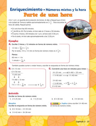 Enriquecimiento • Números mixtos y la hora 
Parte de una hora 
A la 1 p.m. un guardia de la estación de trenes, le dijo a Raquel que el tren 
a la ciudad de Temuco saldría aproximadamente en 2 . Para encontrar la 
hora de salida, Raquel pensó: 
• En una hora hay 60 minutos. 
• 1__ 2 de 60 es 30. Por lo tanto, mi tren sale en 2 horas y 30 minutos. 
• Si sumo 2 horas y 30 minutos a la 1 p.m., la hora será 3:30 p.m. 
• Por lo tanto, mi tren sale aproximadamente a las 3:30 p.m 
Ejemplos 
A. Escribe 3 horas y 12 minutos en forma de número mixto. 
12 min = 1_ _2 _ _ 60 h = 1__ 5 h. 
Por lo tanto, 3 hr y 12 min en forma de número mixto es 3 1__ 5 h. 
Piensa: 
60 min = 1 hr 
1 minuto = _ 1 _ _ _ 60 h 
También puedes sumar o restar horas y escribir la respuesta en forma de número mixto 
Inténtalo 
Escribe en forma de número mixto 
1. 2 h 25 min 2. 1 h 24 min 3. 6 h 30 min 4. 3 h 50 min 
Resuelve 
Escribe la respuesta en forma de número mixto. 
5. 6 h 10 min – 3 h 55 min 
6. 3 h 42 min + 3h 38 min 
Explica cómo escribir 5 h 48 min 
en forma de número mixto. 
B. 5 h 15 min 
+2 h 50 min 
7 h 65 min 
7 h (60 + 5) min 
7 h + 1 h + _ _5 _ _ 60 hr 8 _ 1 _ _ _ 12 h 
C. Convierte una hora en minutos para restar. 
4 h 22 min 3 h (60 + 22) min 
–1 h 40 min –1 h 40 min 
3 h 82 min 
–1 h 40 min = 2 4_ _2 _ _ 60 = 2 _ _7 _ _ 10 h 
2 h 42 min 
1 
2 
Capítulo 2 37 
 