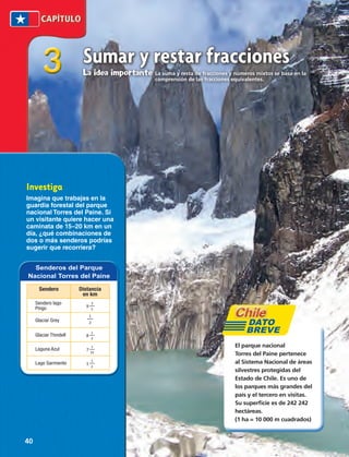 comprensión de las fracciones equivalentes. 3 
Sumar y restar fracciones 
La idea importante La suma y resta de fracciones y números mixtos se basa en la 
Investiga 
Imagina que trabajas en la 
guardia forestal del parque 
nacional Torres del Paine. Si 
un visitante quiere hacer una 
caminata de 15–20 km en un 
día, ¿qué combinaciones de 
dos o más senderos podrías 
sugerir que recorriera? 
El parque nacional 
Torres del Paine pertenece 
al Sistema Nacional de áreas 
silvestres protegidas del 
Estado de Chile. Es uno de 
los parques más grandes del 
país y el tercero en visitas. 
Su superficie es de 242 242 
hectáreas. 
(1 ha = 10 000 m cuadrados) 
Senderos del Parque 
Nacional Torres del Paine 
Sendero Distancia 
en km 
Sendero lago 
Pingo 9 3 
5 
Glaciar Grey 
1 
2 
Glaciar Thindell 8 1 
2 
Laguna Azul 7 1 
10 
Lago Sarmiento 1 1 
2 
DATO 
BREVE 
40 
 