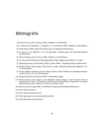 Bibliografía
[1] Patricia Fauring y Flora Gutierez (1994), Problemas 4, Red Olimpica.
[2] E. Hinrichsen, N. Buschiazzo, S. Filipputti, S. S. de Hinrichsen (1994), Problemas 2, Red Olimpica
[3] Pedro Sanchez (2001), Notas de Aritmética para la Olimpiada de Matemáticas.
[4] A. Semerena, R. B. Manfrino, J. A. G. Ortega (2004), Problemas para la 18o
Olimpiada Mexicana
de Matemáticas
[5] Patricia Fauring y Flora Gutierez (1999), Problemas 9, Red Olimpica.
[6] 47o
International Mathematical Olympiad Slovenia 2006, Problems with Solutions, 47o
IMO
[7] Olimpiada Brasileira de Matemática (2003), Eureka!, IMPA - Sociedade Brasileira de Matemática
[8] Patricia Fauring, Maria Gaspar, Flora Gutierrez (1996), Olimpiada Matemática Rioplatene (1o
a
4o
), Red Olimpica.
[9] Fauring, Wagner, Wykowski, Gutierez, Pedraza, Moreira (1994), Problemas de Olimpiadas Matemáti-
cas del Cono Sur (1o
a 4o
), Red Olimpica.
[10] Academia Mexicana de Ciencias (1998), IV Olimpiada de Mayo.
[11] Patricia Fauring, Flora Gutierrez, Ana Wykowski, Eduardo Wagner, Carlos Gustavo Tamm de
Araujo Moreira (1996), 10 Olimpiadas Iberoamericanas de Matemáticas, Organización de Estados
Iberoamericanos para la Eduación, la ciencia y la Cultura (OEI)
[12] Maria Luisa Pérez Segui (2004), Combinatoria, Cuadernos de Olimpiadas Matemáticas.
[13] http://www.oma.org.ar/
[14] http://erdos.fciencias.unam.mx/
[15] http://platea.pntic.mec.es/csanchez/olimmain.htm
[16] http://www.obm.org.br/opencms/
103
 