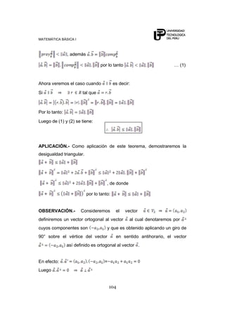MATEMÁTICA BÁSICA I



                , además

                                  por lo tanto                         … (1)



Ahora veremos el caso cuando               es decir:

Si                      tal que



Por lo tanto:

Luego de (1) y (2) se tiene:




APLICACIÓN.- Como aplicación de este teorema, demostraremos la
desigualdad triangular.




                                      , de donde

                           por lo tanto:


OBSERVACIÓN.-          Consideremos         el   vector
definiremos un vector ortogonal al vector          al cual denotaremos por
cuyos componentes son                 y que es obtenido aplicando un giro de
90° sobre el vértice del vector             en sentido antihorario, el vector
                así definido es ortogonal al vector .


En efecto:                           =
Luego


                                         104
 