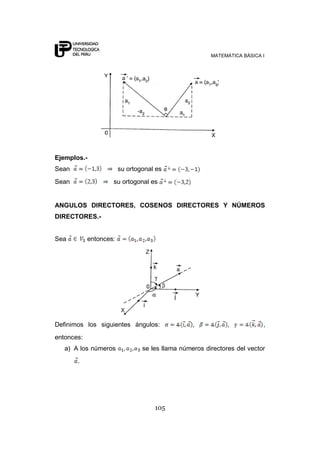 MATEMÁTICA BÁSICA I




Ejemplos.-
Sean                    su ortogonal es
Sean                su ortogonal es


ANGULOS DIRECTORES, COSENOS DIRECTORES Y NÚMEROS
DIRECTORES.-


Sea         entonces:




Definimos los siguientes ángulos:                ,           ,           ,
entonces:
   a) A los números             se les llama números directores del vector
       .




                                    105
 