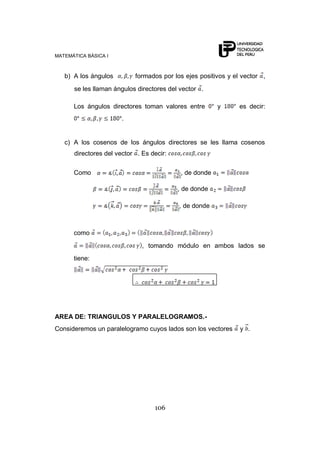 MATEMÁTICA BÁSICA I



   b) A los ángulos        formados por los ejes positivos y el vector ,
      se les llaman ángulos directores del vector .

      Los ángulos directores toman valores entre        y      es decir:
                       .


   c) A los cosenos de los ángulos directores se les llama cosenos
      directores del vector . Es decir:

      Como                                 , de donde

                                          , de donde

                                          , de donde



      como
                              , tomando módulo en ambos lados se
      tiene:




AREA DE: TRIANGULOS Y PARALELOGRAMOS.-
Consideremos un paralelogramo cuyos lados son los vectores     y .




                                  106
 