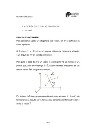 MATEMÁTICA BÁSICA I




PRODUCTO VECTORIAL
Para calcular un vector      ortogonal a otro vector     en     se definió en la
forma siguiente.


Si                                 , que se obtenía de hacer girar al vector
 un ángulo de         en sentido antihorario.


Pero para el caso de        a un vector     su ortogonal no se define por      ,
puesto que, para el vector fijo           , existen infinitas direcciones en las

que un vector      es ortogonal al vector .




Por lo tanto definiremos una operación entre dos vectores         y   en    , de
tal manera que resulte un vector que sea perpendicular tanto al vector

como el vector .




                                      108
 