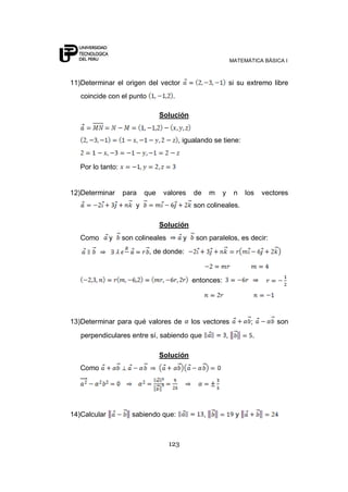 MATEMÁTICA BÁSICA I



11)Determinar el origen del vector                                 si su extremo libre
   coincide con el punto             .

                                 Solución


                                         , igualando se tiene:


   Por lo tanto:


12)Determinar      para    que    valores     de       m   y        n    los   vectores
                       y                      son colineales.

                                 Solución
   Como       y    son colineales         y    son paralelos, es decir:
                            , de donde:



                                              entonces:




13)Determinar para qué valores de             los vectores                ;        son
   perpendiculares entre sí, sabiendo que                      ,           .

                                 Solución
   Como




14)Calcular           sabiendo que:                ,                 y



                                    123
 