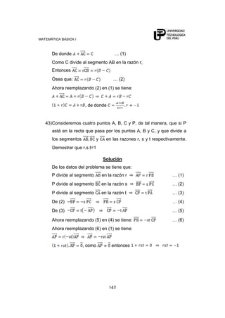 MATEMÁTICA BÁSICA I



      De donde                           … (1)
      Como C divide al segmento AB en la razón r,
      Entonces
      Ósea que:                          … (2)
      Ahora reemplazando (2) en (1) se tiene:


                       , de donde


   43)Consideremos cuatro puntos A, B, C y P, de tal manera, que si P
      está en la recta que pasa por los puntos A, B y C, y que divide a
      los segmentos            y     en las razones r, s y t respectivamente.
      Demostrar que r.s.t=1

                                   Solución
      De los datos del problema se tiene que:
      P divide al segmento         en la razón r                      … (1)
      P divide al segmento         en la razón s                      … (2)
      P divide al segmento         en la razón t                      … (3)
      De (2)                                                          … (4)
      De (3)                                                          … (5)

      Ahora reemplazando (5) en (4) se tiene:                         … (6)
      Ahora reemplazando (6) en (1) se tiene:


                      , como            entonces




                                      142
 