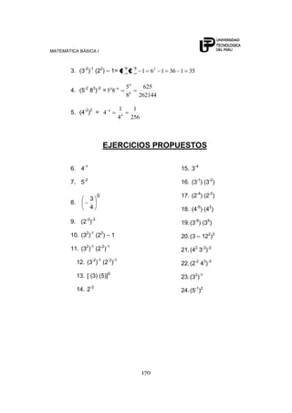 MATEMÁTICA BÁSICA I



        3. (3-2)-1 (22) – 1= 3 2
                                        2    2
                                                  1 62 1 36 1 35

                -2   3 -2      4   6    54        625
        4. (5 8 ) = 5 8
                                        86       262144

                                   1         1
        5. (4-2)2 = 4         4

                                   44       256



                             EJERCICIOS PROPUESTOS

        6. 4-1                                              15. 3-4

        7. 5-2                                              16. (3-1) (3-2)

                         0                                  17. (2-4) (2-2)
                     3
        8.
                     4                                      18. (4-5) (42)

        9. (2-3)-3                                          19. (3-8) (35)

        10. (32)-1 (22) – 1                                 20. (3 – 122)3

        11. (32)-1 (2-2)-1                                  21. (42 3-3)-2

             12. (3-2)-1 (2-2)-1                            22. (2-2 43)-3

             13. [ (3) (5)]0                                23. (32)-1

             14. 2-3                                        24. (5-1)2




                                                  170
 