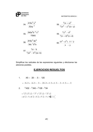 MATEMÁTICA BÁSICA I



                  416 x 3 y 5                                                            3 (x     y) 2
        54.                                                               58.
                                 1                                              3 (x 2
                     52xy                                                                       y 2 ) ( x y)


                 540a 5 b            3
                                          c2                                         3   c2       d2
        55.                                                               59.
                         15abc                                                  3   (c      d) 2 (c d)

                 816c 3 de 4                                                    (x 2       y2 )     x      y
        56.                                                               60.
                             1 3
                     34c d e                                                               x        y

                         3   a        b
        57.
                3 (a 2       b 2 ) (a b )



Simplificar los radicales de las expresiones siguientes y efectúense las
adiciones posibles.

                                 EJERCICIOS RESUELTOS


   1.           45        20              5         125

            9 5           4 5                 5         25 5      3 5   2 5     5 5 5                  5

            3            3                 3             3
   2.           432          343                  128        54

        3
            2 3 33 2             3
                                     73       3
                                                  26 2       3
                                                                 32 2
        63 2 7 43 2 33 2                           73 2 7 7 3 2 1




                                                          187
 