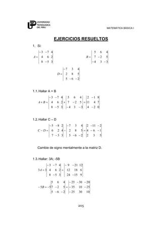 MATEMÁTICA BÁSICA I



                 EJERCICIOS RESUELTOS
1. Si:
      3   7 4                                                 5    6   4
A     4   6 2                                           B     7    2   5
      8   5 3                                                 4    3   3

                              7        3        4
                    D         2        8        5
                              5        6        2


1.1. Hallar A + B
             3      7 4           5        6 4           2   1 8
    A B      4      6 2           7         2 5         11   4 7
             8      5 3            4       3   3         4   2 0


1.2. Hallar C – D
             5      8 2           7         3       4   2    11    2
    C D      6      2 4           2         8       5   4     6    1
             7      3 3           5         6       2   2     3    5


    Cambie de signo mentalmente a la matriz D.


1.3. Hallar: 3A; -5B
         3       7 4           9           21 12
    3A 3 4       6 2          12           18 6
         8       5 3          24           15 9

             5      6     4            25       30      20
     5B     57      2     5            35       10      25
             5      6     2            25       30      10



                                                205
 