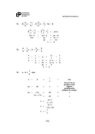 MATEMÁTICA BÁSICA I



          3          1                 2
14.   8     x                  3         x       1       5x       9.
          2          4                 3

                     3x 1                       2x
                8                  -       3        1         =        5x-9
                      2 4                       3
                    12x - 2        -           2x + 3      = 5x – 9
                      10x          -             5x        = -9 – 1
                                                 5x        =   -10
                                                         x = -2


      4    1                   2             5
15.          x           3       x
      3    3                   3             3

                4              x                            2x                   5
                         -             -         3   =                   -
                3             3                             3                    3
                4        -    x        -       9     =     2-x           -       5
                              -x       -       2x    =    -5 - 4         +       9
                                               3x    =      0
                                                x    =    0

                1
16.   x–b=        - abx
                a

                                                           1
                x        -         b             =                           -             abx
                                                           a
                                                                                       ¡Error! No se
                                                                                       pueden crear
                ax -            ab               =         1                 -            objetos
                                                                                       modificando
                                                                                     códigos de campo.
                ax -             a 2 bx   =               ab                 +               1
                                        2
                             x ( a a b)
                                          =               ab                 +               1
                                                      ab 1
                                           x =
                                                     a a 2b
                                                      ab 1
                                           x =
                                                     a(1 ab)
                                                     1
                                           x =
                                                     a



                                                     225
 
