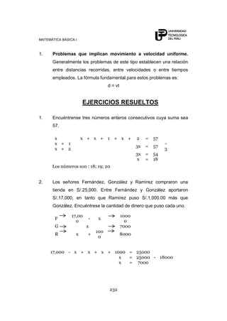 MATEMÁTICA BÁSICA I



1.    Problemas que implican movimiento a velocidad uniforme.
      Generalmente los problemas de este tipo establecen una relación
      entre distancias recorridas, entre velocidades o entre tiempos
      empleados. La fórmula fundamental para estos problemas es:
                                  d = vt


                      EJERCICIOS RESUELTOS

1.    Encuéntrense tres números enteros consecutivos cuya suma sea
      57.

       x              x + x + 1 + x +             2    =   57
       x + 1                                                    -
                                                  3x   =   57
       x + 2                                                    3
                                                  3x   =   54
                                                  x    =   18
      Los números son : 18; 19; 20


2.    Los señores Fernández, González y Ramírez compraron una
      tienda en S/.25,000. Entre Fernández y González aportaron
      S/.17,000, en tanto que Ramírez puso S/.1,000.00 más que
      González. Encuéntrese la cantidad de dinero que puso cada uno.

                17,00                      1000
        F               -    x
                  0                          0
        G               x                  7000
                            100
        R         x     +                  8000
                             0


     17,000 - x + x + x + 1000 = 25000
                            x  = 25000 - 18000
                            x  = 7000




                                  232
 
