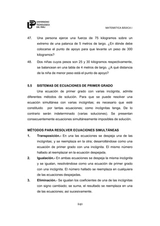 MATEMÁTICA BÁSICA I



47.   Una persona ejerce una fuerza de 75 kilogramos sobre un
      extremo de una palanca de 5 metros de largo. ¿En dónde debe
      colocarse el punto de apoyo para que levante un peso de 300
      kilogramos?

48.   Dos niñas cuyos pesos son 25 y 30 kilogramos respectivamente,
      se balancean en una tabla de 4 metros de largo. ¿A qué distancia
      de la niña de menor peso está el punto de apoyo?


5.5   SISTEMAS DE ECUACIONES DE PRIMER GRADO
      Una ecuación de primer grado con varias incógnita, admite
diferentes métodos de solución. Para que se puede resolver una
ecuación simultánea con varias incógnitas; es necesario que esté
constituido   por tantas ecuaciones; como incógnitas tenga. De lo
contrario serán indeterminado (varias soluciones). Se         presentan
consecuentemente ecuaciones simultáneamente imposibles de solución.


MÉTODOS PARA RESOLVER ECUACIONES SIMULTÁNEAS
1.    Transposición.- En una las ecuaciones se despeja una de las
      incógnitas; y se reemplaza en la otra; desarrollándose como una
      ecuación de primer grado con una incógnita. El mismo número
      hallado al reemplazar en la ecuación despejada.
2.    Igualación.- En ambas ecuaciones se despeja la misma incógnita
      y se igualan, resolviéndose como una ecuación de primer grado
      con una incógnita. El número hallado se reemplaza en cualquiera
      de las ecuaciones despejadas.
3.    Eliminación.- Se igualan los coeficientes de una de las incógnitas
      con signo cambiado; se suma, el resultado se reemplaza en una
      de las ecuaciones; así sucesivamente.


                                 241
 