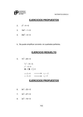 MATEMÁTICA BÁSICA I



                   EJERCICIOS PROPUESTOS

2.    x2 – 4 = 0

3.    16x2 – 1 = 0

4.    49x2 – 9 = 0




b. Se puede simplificar convierta en cuadrados perfectos.



                       EJERCICIO RESUELTO

5.    7x2 – 28 = 0

         7x2    28     0;
          x2 4 0
           x 2 x 2          0

          x 2      0                  x1   2
          x 2      0                  x2   2

                   EJERCICIOS PROPUESTOS


6.    8x2 – 32 = 0

7.    3x2 – 27 = 0

8.    2x2 – 18 = 0



                                255
 