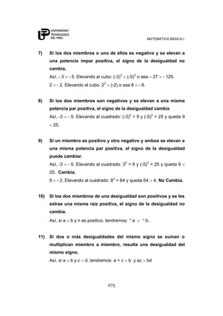 MATEMÁTICA BÁSICA I



7)    Si los dos miembros o uno de ellos es negativo y se elevan a
      una potencia impar positiva, el signo de la desigualdad no
      cambia.
      Así, - 3    - 5. Elevando al cubo: (-3)3   (-5)3 o sea – 27          - 125.
      2    - 2. Elevando al cubo: 23    (-2) o sea 8       - 8.


8)    Si los dos miembros son negativos y se elevan a una misma
      potencia par positiva, el signo de la desigualdad cambia
      Así, -3     - 5. Elevando al cuadrado: (-3)2 = 9 y (-5)2 = 25 y queda 9
          25.


9)    Si un miembro es positivo y otro negativo y ambos se elevan a
      una misma potencia par positiva, el signo de la desigualdad
      puede cambiar.
      Así, -3     - 5. Elevando al cuadrado: 32 = 9 y (-5)2 = 25 y queda 9
      25. Cambia.
      8    - 2. Elevando al cuadrado: 82 = 64 y queda 64               4. No Cambia.


10)   Si los dos miembros de una desigualdad son positivos y se les
      extrae una misma raíz positiva, el signo de la desigualdad no
      cambia.
                                                   n         n
      Así, si a    b y n es positivo, tendremos:       a          b.


11)   Si dos o más desigualdades del mismo signo se suman o
      multiplican miembro a miembro, resulta una desigualdad del
      mismo signo.
      Así, si a    byc    d, tendremos: a + c      b y ac         bd




                                       275
 