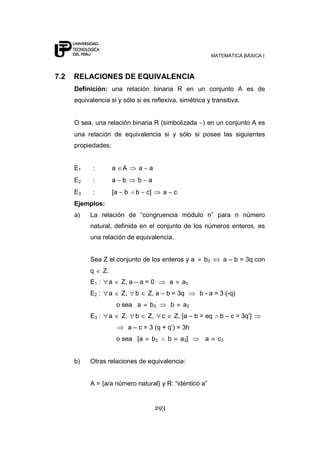 MATEMÁTICA BÁSICA I



7.2   RELACIONES DE EQUIVALENCIA
      Definición: una relación binaria R en un conjunto A es de
      equivalencia si y sólo si es reflexiva, simétrica y transitiva.


      O sea, una relación binaria R (simbolizada ) en un conjunto A es
      una relación de equivalencia si y sólo si posee las siguientes
      propiedades:


      E1     :          a    A        a    a
      E2     :          a    b       b    a
      E3     :          [a    b     b     c]        a       c
      Ejemplos:
      a)    La relación de “congruencia módulo n” para n número
            natural, definida en el conjunto de los números enteros, es
            una relación de equivalencia.


            Sea Z el conjunto de los enteros y a                       b3       a – b = 3q con
            q      Z.
            E1 :        a    Z, a – a = 0               a       a3
            E2 :        a    Z,     b     Z, a – b = 3q               b - a = 3 (-q)
                            o sea a        b3           b        a3
            E3 :        a    Z,     b     Z,        c       Z, [a – b = eq     b – c = 3q‟]
                                  a – c = 3 (q + q‟) = 3h
                            o sea [a           b3       b       a3]     a     c3


      b)    Otras relaciones de equivalencia:


            A = {a/a número natural} y R: “idéntico a”


                                               293
 