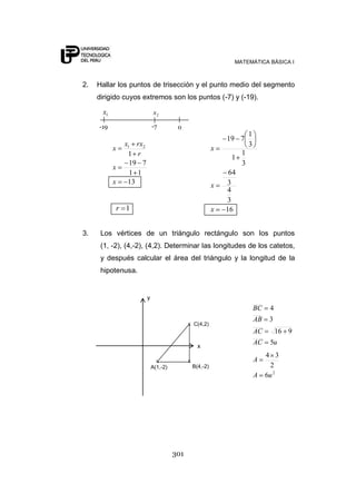 MATEMÁTICA BÁSICA I



2.   Hallar los puntos de trisección y el punto medio del segmento
     dirigido cuyos extremos son los puntos (-7) y (-19).

      x1                     x2

     -19                    -7         0
                                                                        1
                                                              19 7
               x1 rx2                                                   3
           x                                              x
                1 r                                                 1
                                                               1
                 19 7                                               3
           x
                 1 1                                           64
           x    13                                        x   3
                                                              4
                                                              3
           r 1                                            x   16


3.    Los vértices de un triángulo rectángulo son los puntos
      (1, -2), (4,-2), (4,2). Determinar las longitudes de los catetos,
      y después calcular el área del triángulo y la longitud de la
      hipotenusa.


                        y
                                                                            BC    4
                                                                            AB    3
                                            x C(4,2)
                                                                            AC        16 9
                                                                            AC    5u
                                                  x
                                                                                 4 3
                              x             x                               A
                            A(1,-2)             B(4,-2)                            2
                                                                            A    6u 2




                                      301
 