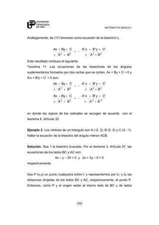 MATEMÁTICA BÁSICA I



Análogamente, de (17) tenemos como ecuación de la bisectriz l 2,


                   Ax       By       C     A' x       B' y           C'
                            2        2                2          2
                        A        B                A          B
Este resultado conduce al siguiente.
Teorema 11. Las ecuaciones de las bisectrices de los ángulos
suplementarios formados por dos rectas que se cortan, Ax + By + C = 0 y
A‟x + B‟y + C‟ = 0 son:
                   Ax       By       C     A' x       B' y           C'
                        A2       B2               A2         B2

                   Ax       By       C     A' x       B' y           C'
                        A2       B2               A '2       B´'2


en donde los signos de los radicales se escogen de acuerdo con el
teorema 8, Artículo 32.


Ejemplo 2. Los vértices de un triángulo son A (-2, 3), B (5, 5) y C (4, -1).
Hallar la ecuación de la bisectriz del ángulo interior ACB.


Solución. Sea 1 la bisectriz buscada. Por el teorema 3. Artículo 27, las
ecuaciones de los lados BC y AC son:
                    6x – y – 25 = 0 y 2x + 3y – 5 = 0
respectivamente.


Sea P (x,y) un punto cualquiera sobre l, y representemos por d 1 y d2 las
distancias dirigidas de los lados BC y AC, respectivamente, al punto P.
Entonces, como P y el origen están al mismo lado de BC y de lados




                                         353
 