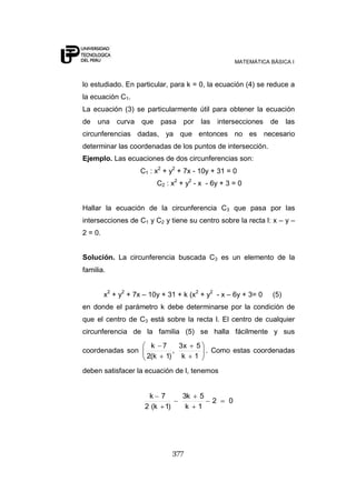 MATEMÁTICA BÁSICA I



lo estudiado. En particular, para k = 0, la ecuación (4) se reduce a
la ecuación C1.
La ecuación (3) se particularmente útil para obtener la ecuación
de una curva que           pasa por las intersecciones           de     las
circunferencias dadas, ya que entonces no es necesario
determinar las coordenadas de los puntos de intersección.
Ejemplo. Las ecuaciones de dos circunferencias son:
                     C1 : x2 + y2 + 7x - 10y + 31 = 0
                          C2 : x2 + y2 - x - 6y + 3 = 0


Hallar la ecuación de la circunferencia C3 que pasa por las
intersecciones de C1 y C2 y tiene su centro sobre la recta l: x – y –
2 = 0.


Solución. La circunferencia buscada C3 es un elemento de la
familia.


         x2 + y2 + 7x – 10y + 31 + k (x2 + y2 - x – 6y + 3= 0     (5)
en donde el parámetro k debe determinarse por la condición de
que el centro de C3 está sobre la recta l. El centro de cualquier
circunferencia de la familia (5) se halla fácilmente y sus
                        k 7    3x      5
coordenadas son              ,           . Como estas coordenadas
                       2(k 1) k        1

deben satisfacer la ecuación de l, tenemos


                       k 7        3k    5
                                            2     0
                      2 (k 1)      k    1




                                377
 