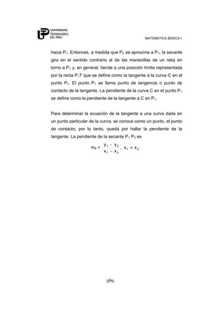 MATEMÁTICA BÁSICA I



hacia P1. Entonces, a medida que P2 se aproxima a P1, la secante
gira en el sentido contrario al de las manecillas de un reloj en
torno a P1 y, en general, tiende a una posición límite representada
por la recta P1T que se define como la tangente a la curva C en el
punto P1. El punto P1 se llama punto de tangencia o punto de
contacto de la tangente. La pendiente de la curva C en el punto P 1
se define como la pendiente de la tangente a C en P1.


Para determinar la ecuación de la tangente a una curva dada en
un punto particular de la curva, se conoce como un punto, el punto
de contacto; por lo tanto, queda por hallar la pendiente de la
tangente. La pendiente de la secante P1 P2 es
                           y1     y2
                    m8 =             , x1   x2
                           x1     x2




                            389
 