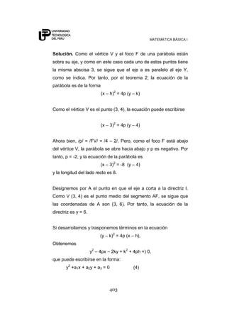 MATEMÁTICA BÁSICA I



Solución. Como el vértice V y el foco F de una parábola están
sobre su eje, y como en este caso cada uno de estos puntos tiene
la misma abscisa 3, se sigue que el eje a es paralelo al eje Y,
como se indica. Por tanto, por el teorema 2, la ecuación de la
parábola es de la forma
                           (x – h)2 = 4p (y – k)


Como el vértice V es el punto (3, 4), la ecuación puede escribirse


                           (x – 3)2 = 4p (y – 4)


Ahora bien, /p/ = /FV/ = /4 – 2/. Pero, como el foco F está abajo
del vértice V, la parábola se abre hacia abajo y p es negativo. Por
tanto, p = -2, y la ecuación de la parábola es
                           (x – 3)2 = -8 (y – 4)
y la longitud del lado recto es 8.


Designemos por A el punto en que el eje a corta a la directriz l.
Como V (3, 4) es el punto medio del segmento AF, se sigue que
las coordenadas de A son (3, 6). Por tanto, la ecuación de la
directriz es y = 6.


Si desarrollamos y trasponemos términos en la ecuación
                           (y – k)2 = 4p (x – h),
Obtenemos
                      y2 – 4px – 2ky + k2 + 4ph =) 0,
que puede escribirse en la forma:
       y2 +a1x + a2y + a3 = 0                (4)



                                403
 