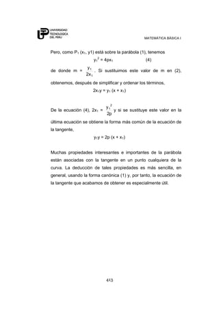 MATEMÁTICA BÁSICA I



Pero, como P1 (x1, y1) está sobre la parábola (1), tenemos
                     y12 = 4px1                 (4)
                   y1
de donde m =           . Si sustituimos este valor de m en (2),
                  2x 1
obtenemos, después de simplificar y ordenar los términos,
                     2x1y = y1 (x + x1)


                              2
                            y1
De la ecuación (4), 2x1 =      y si se sustituye este valor en la
                            2p
última ecuación se obtiene la forma más común de la ecuación de
la tangente,
                     y1y = 2p (x + x1)


Muchas propiedades interesantes e importantes de la parábola
están asociadas con la tangente en un punto cualquiera de la
curva. La deducción de tales propiedades es más sencilla, en
general, usando la forma canónica (1) y, por tanto, la ecuación de
la tangente que acabamos de obtener es especialmente útil.




                            413
 