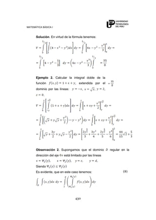 MATEMÁTICA BÁSICA I



      Solución. En virtud de la fórmula tenemos:




      Ejemplo 2. Calcular la integral doble de la
      función                     , extendida por el
      dominio por las líneas:           ,       ,        ,
            .




      Observación 2. Supongamos que el dominio               regular en la
      dirección del eje   está limitado por las líneas


      Siendo
      Es evidente, que en este caso tenemos:                         (8)




                                  430
 