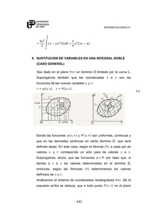 MATEMÁTICA BÁSICA I




6. SUSTITUCION DE VARIABLES EN UNA INTEGRAL DOBLE
  (CASO GENERAL)

  Sea dado en el plano        un dominio D limitado por la curva L.
  Supongamos también que las coordenadas             e      son las
  funciones de las nuevas variables   y :

                                                                       (1)




  Donde las funciones          y        son uniformes, continuas y
  que en las derivadas continuas en cierto dominio D´ que será
  definido abajo. En este caso, según la fórmula (1), a cada par de
  valores    y       corresponde un solo para de valores       e   .
  Supongamos, ahora, que las funciones           son tales que, si
  damos a        e     los valores determinados en el dominio D,
  entonces, según las fórmulas (1) determinemos los valores
  definidos de   y .
  Analicemos el sistema de coordenadas rectangulares         . De lo
  expuesto arriba se deduce, que a todo punto            en el plano



                              445
 