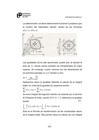 MATEMÁTICA BÁSICA I



La determinante I se llama determinante funcional o jacobiano (por
el nombre del matemático alemán Jacobi) de las funciones
                .




Las igualdades (4) es sólo aproximada, puesto que, al calcular el
área de    , hemos menos preciado las infinitesimales de orden
superior. Sin embargo, cuanto menores son las dimensiones de
los dominios parciales    y     tienden a cero:



Apliquemos ahora la igualdad obtenida al cálculo de la integral
doble. En virtud de la igualdad (2), podemos escribir:



(la suma integral del segundo miembro se extiende por el dominio
D‟) Pasando al límite, cuando               , obtenemos la igualdad
exacta:                                                        (5)




Esta es la fórmula de transformación de las coordenadas dentro
de la integral doble. Ella permite reducir el cálculo de una integral




                              449
 