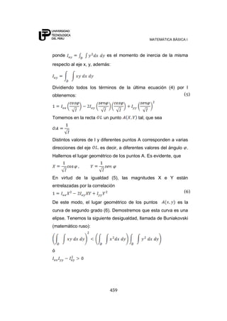 MATEMÁTICA BÁSICA I



ponde                      es el momento de inercia de la misma
respecto al eje x, y, además:




Dividiendo todos los términos de la última ecuación (4) por I
obtenemos:                                                 (5)




Tomemos en la recta      un punto         tal, que sea



Distintos valores de I y diferentes puntos A corresponden a varias
direcciones del eje    es decir, a diferentes valores del ángulo    .
Hallemos el lugar geométrico de los puntos A. Es evidente, que



En virtud de la igualdad (5), las magnitudes X e Y están
entrelazadas por la correlación
                                                                   (6)

De este modo, el lugar geométrico de los puntos              es la
curva de segundo grado (6). Demostremos que esta curva es una
elipse. Tenemos la siguiente desigualdad, llamada de Buniakovski
(matemático ruso):




ó




                            459
 