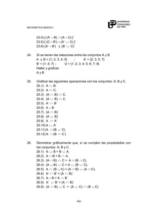 MATEMÁTICA BÁSICA I



      23.4) [ (A‟ – B) (A – C) ]‟
      23.5) [ (C – B‟) – (A‟  C) ]‟
      23.6) (A‟ – B‟)     (B‟ C)‟

24.   Si se tienen las relaciones entre los conjuntos A y B
      A B = {1; 2; 3; 4; 5}       ;       A‟ = {2; 3; 5; 7}
      B‟ = {1; 4; 7} ;     U = {1; 2; 3; 4; 5; 6; 7; 8}
      Hallar y graficar:
      AyB

25.   Graficar las siguientes operaciones con los conjuntos: A; B y C.
      25.1) A      B.
      25.2) A      C.
      25.3) (A      B)   C.
      25.4) (A      B)   C.
      25.5) A‟      B‟
      25.6) A – B
      25.7) (A      B)‟
      25.8) (A      B)‟
      25.9) A       A‟
      25.10) A     A‟
      25.11) A     (B    C)
      25.12) A     (B    C‟)

26.   Demostrar gráficamente que, sí se cumplen las propiedades con
      los conjuntos: A; B y C.
      26.1) A     B=B       A.
      26.2) A B = B        A.
      26.3) (A B)        C = A (B C).
      26.4) (A B)        C=A       (B    C).
      26.5) A     (B C) = (A B)          (A C).
      26.6) A‟     B‟ = (A    B)‟
      26.7) A – B = A      B‟
      26.8) A‟     B‟ = (A     B)‟
      26.9) (A     B)     C = (A      C)    (B C)



                                      60
 