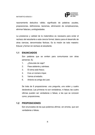 MATEMÁTICA BÁSICA I



razonamiento deductivo válido;       significado de palabras usuales,
proposiciones, definiciones, teoremas, eliminación de complicaciones,
eliminar falacias y ambigüedades.


La prestancia y calidad de la matemática es necesaria para evitar el
rechazo del estudiante a esta ciencia formal, básico para el desarrollo de
otras ciencias, denominadas fácticas. Es la misión de todo maestro:
Educar y formar sin rechazo al estudiante.


1.1   ENUNCIADOS
      Son palabras que se emiten para comunicarse con otras
      personas. Ej:
      1.     ¿Estuviste de viaje?
      2.     Pase adelante y siéntese.
      3.     El clima está fresco.
      4.     8 es un número impar.
      5.     Vamos al estadio.
      6.     Antonio es amigo de Lizet.


      Se trata de 6 proposiciones: una pregunta, una orden y cuatro
      declarativas. Las primeras no son verdaderas, ni falsas; las cuatro
      últimas pueden ser verdaderas o falsas; a las que se conocen
      como: proposiciones.


1.2   PROPOSICIONES
      Son enunciados de las que podemos afirmar, sin errores, que son
      verdaderas o falsas.




                                     8
 