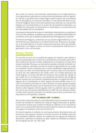 dan usarlo en nuevos conocimientos relacionados con la trigonometría y
                                                                                 con la geometría, y aplicarlos a la resolución de problemas como el siguien-
                                                                                 te: calcular a qué altura de un árbol llega la parte superior de una escalera
                                                                                 de 3 m de longitud, si su base es colocada a 1 m de la base del árbol. El teo-
                                                                                 rema de Pitágoras tiene muchísimas aplicaciones prácticas, lo cual permite
                                                                                 trabajar con el estudiantado en la resolución de problemas aplicados a su
                                                                                 realidad. En este punto, es importante su creatividad y su conocimiento de
                                                                                 las necesidades de los estudiantes.
                                                                                 Una manera interesante de evaluar si entendieron este teorema y sus aplicacio-
                                                                                 nes en la vida cotidiana, es pedirles que escriban un problema relacionado con
                                                                                 su entorno, en el cual se requiera la aplicación de esta regla para su solución.
                                                                                 El teorema de Pitágoras, combinado con las razones trigonométricas, es una
                                                                                 herramienta muy importante en la determinación de distancias y de ángu-
                                                                                 los, y se puede aplicar en muchas situaciones prácticas como por ejemplo:
                                                                                 determinar si un ángulo es recto, sin tener la necesidad de medirlo con un
                                                                                 graduador o con una escuadra.

                                                                                 Bloque: Medida
                                                                                 En este año se inicia con la medida de ángulos en radianes, pero debido a
Actualización y Fortalecimiento Curricular de la Educación General Básica 2010




                                                                                 que el estudiantado aún no tiene los conocimientos necesarios para enten-
                                                                                 der la deducción de esta unidad, simplemente se introducirá a través de la
                                                                                 proporcionalidad. Para que sus estudiantes puedan entender de dónde vie-
                                                                                 nen los radianes, necesitan conocer las razones trigonométricas, las cuales
                                                                                 se estudiarán recién el próximo año y ciertas identidades trigonométricas,
                                                                                 las cuales se verán en el bachillerato; por lo pronto, para no confundirlos,
                                                                                 en este año solo hablaremos del radián como una unidad alternativa de
                                                                                 medir ángulos. La forma más fácil de introducir esta unidad de medida es
                                                                                 por medio de la circunferencia. Los estudiantes de décimo año de Básica
                                                                                 deben conocer que una rotación completa equivale a un ángulo de 360°. Si
                                                                                 algunos de sus estudiantes no están seguros de esta medida, trace un cír-
                                                                                 culo en el pizarrón y divídalo en cuatro sectores circulares iguales trazando
                                                                                 dos rectas perpendiculares que se intersecan en el centro del círculo. Estas
                                                                                 forman cuatro ángulos internos iguales entre sí y además cada uno igual a
                                                                                 90°, por lo que al sumarlos obtendremos los 360° de una rotación comple-
                                                                                 ta. Esta misma rotación equivale a 2π radianes; por lo tanto, ya tenemos una
                                                                                 equivalencia entre grados y radianes:
                                                                                                       360°	=	2π	radianes	o	180°	=	π	radianes

                                                                                 De acuerdo a esta equivalencia, es posible determinar, por medio de propor-
                                                                                 ciones, las medidas en radianes de cualquier ángulo expresado en grados.
                                                                                 Es necesario recalcar que cuando se trabaja en radianes, no se convierte el
                                                                                 valor π en su equivalente decimal sino que todos los valores en radianes de
                                                                                 los ángulos se expresan como una función de π.
                                                                                 El convertir grados en radianes es una buena práctica de proporciones, de
                                                                                 fracciones y de expresar valores en función de otros. Al finalizar este año,
                                                                                 los estudiantes deberán conocer las medidas de los ángulos de referencia
                                                                                 del primer cuadrante en radianes, es decir, sabrán las medidas en radianes
                                                                                 de los ángulos de 30°, 45°, 60° y 90°.


           72
 