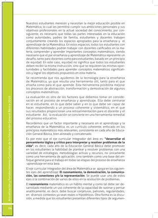 ActualizaciónyFortalecimientoCurriculardelaEducaciónGeneralBásica2010
24
Nuestros estudiantes merecen y necesitan la mejor educación posible en
Matemática, lo cual les permitirá cumplir sus ambiciones personales y sus
objetivos profesionales en la actual sociedad del conocimiento; por con-
siguiente, es necesario que todas las partes interesadas en la educación
como autoridades, padres de familia, estudiantes y docentes trabajen
conjuntamente creando los espacios apropiados para la enseñanza y el
aprendizaje de la Matemática. En estos espacios, todos los estudiantes con
diferentes habilidades podrán trabajar con docentes calificados en la ma-
teria, comprender y aprender importantes conceptos matemáticos, siendo
necesario que el par enseñanza y aprendizaje de Matemática represente un
desafío, tanto para docentes como para estudiantes, basado en un principio
de equidad. En este caso, equidad no significa que todos los estudiantes
deben recibir la misma instrucción, sino que se requieren las mismas opor-
tunidades y facilidades para aprender conceptos matemáticos significati-
vos y lograr los objetivos propuestos en esta materia.
Se recomienda que nos ayudemos de la tecnología para la enseñanza
de Matemática, ya que resulta una herramienta útil, tanto para el que
enseña como para el que aprende. Esta herramienta posibilita mejorar
los procesos de abstracción, transformación y demostración de algunos
conceptos matemáticos.
La evaluación es otro de los factores que debemos tomar en conside-
ración en el proceso de enseñanza y aprendizaje. Ella debe centrarse
en el estudiante, en lo que debe saber y en lo que debe ser capaz de
hacer, respondiendo a un proceso coherente y sistemático, en el que
sus resultados proporcionan una retroalimentación para el docente y el
estudiante. Así, la evaluación se convierte en una herramienta remedial
del proceso educativo.
Recordemos que un factor importante y necesario en el aprendizaje y la
enseñanza de la Matemática, es un currículo coherente, enfocado en los
principios matemáticos más relevantes, consistente en cada año de Educa-
ción Genaral Básica, bien alineado y concatenado.
Es por esto que el eje curricular integrador del área es: “desarrollar el
pensamiento lógico y crítico para interpretar y resolver problemas de la
vida”, es decir, cada año de la Educación General Básica debe promover
en los estudiantes la habilidad de plantear y resolver problemas con una
variedad de estrategias, metodologías activas y recursos, no únicamente
como una herramienta de aplicación, sino también como una base del en-
foque general para el trabajo en todas las etapas del proceso de enseñanza
-aprendizaje en esta área.
El eje curricular integrador del área de Matemática se apoya en los siguien-
tes ejes del aprendizaje: El razonamiento, la demostración, la comunica-
ción, las conexiones y/o la representación. Se puede usar uno de estos
ejes o la combinación de varios de ellos en la resolución de problemas.
El razonamiento matemático es un hábito mental y como tal debe ser de-
sarrollado mediante un uso coherente de la capacidad de razonar y pensar
analíticamente, es decir, debe buscar conjeturas, patrones, regularidades,
en diversos contextos ya sean reales o hipotéticos. Otra forma es la discu-
sión, a medida que los estudiantes presentan diferentes tipos de argumen-
 
