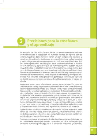 ÁreadeMatemática
33
Precisiones para la enseñanza
y el aprendizaje
3
En este año de Educación General Básica, un tema trascendental del área
de Matemática es el trabajo con los números enteros, en especial con los
enteros negativos. Estos números tienen un gran componente abstracto y
requieren de parte del estudiantado un entendimiento de reglas, procesos
y metodología para operar adecuadamente con los mismos. Una buena flui-
dez en las operaciones básicas ayuda a que se desenvuelvan en el estudio
de la Matemática y, a pesar de que los números negativos pueden resultar
muy abstractos, es posible trabajarlos de forma concreta, lo cual facilita que
sus estudiantes afiancen sus conocimientos y entiendan mejor los procesos.
Recuerde que es necesario tener una base de actividades y conceptos desa-
rrollados de manera concreta antes de pasar a actividades y conceptos abs-
tractos. Más adelante, en las precisiones por bloque curricular, se explicará
en detalle algunos métodos que se pueden utilizar para iniciar el trabajo en
el aula.
Acuérdese que es esencial continuar con una estrecha conexión entre las
actividades de clase y los problemas planteados en el aula, con el entorno y
los intereses del estudiantado. Esta relación con su vida y con sus intereses
los ayudará a visualizar aplicaciones inmediatas de los conceptos estudia-
dos en el aula y conseguirán entender con mayor rapidez los conceptos es-
tudiados. En este año es muy importante que se enfatice en la utilización de
reglas para justificar los procesos utilizados, ya que al hacerlo ayudaremos a
desarrollar un pensamiento lógico, formal y crítico; por lo tanto, en la reso-
lución de los problemas propuestos en el aula o en los problemas enviados
a casa como tarea, es necesario que el estudiantado utilice reglas, teoremas
y propiedades de los números para argumentar y justificar sus procesos.
Apoye su labor docente con el empleo de diversos tipos de materiales, sean
textos de consulta, videos, televisión; además, actualmente existe una va-
riedad de programas educativos para computadora que también pueden ser
empleados, en caso de disponer de ellos.
Tome en cuenta que al momento de planificar las unidades didácticas, no
es conveniente hacerlo por bloques curriculares, es decir, no empiece por
el bloque numérico para luego pasar al bloque de relaciones y funciones,
 